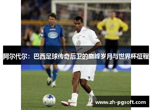 阿尔代尔：巴西足球传奇后卫的巅峰岁月与世界杯征程
