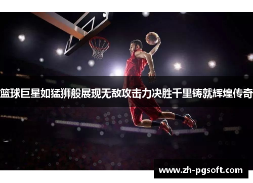 篮球巨星如猛狮般展现无敌攻击力决胜千里铸就辉煌传奇 篮球巨星如猛狮般展现无敌攻击力决胜千里铸就辉煌传奇
