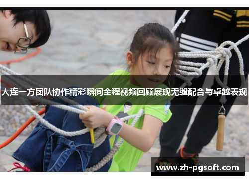 大连一方团队协作精彩瞬间全程视频回顾展现无缝配合与卓越表现