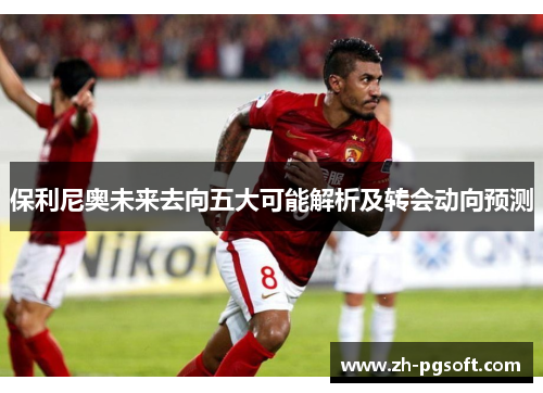 保利尼奥未来去向五大可能解析及转会动向预测
