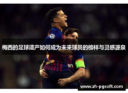 梅西的足球遗产如何成为未来球员的榜样与灵感源泉 梅西的足球遗产如何成为未来球员的榜样与灵感源泉
