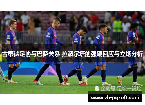 古蒂谈足协与巴萨关系 拉波尔塔的强硬回应与立场分析