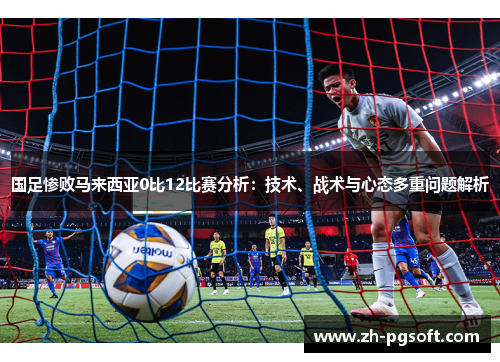 国足惨败马来西亚0比12比赛分析：技术、战术与心态多重问题解析