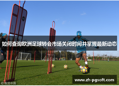 如何查询欧洲足球转会市场关闭时间并掌握最新动态 如何查询欧洲足球转会市场关闭时间并掌握最新动态
