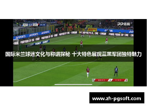 国际米兰球迷文化与称谓探秘 十大特色展现蓝黑军团独特魅力
