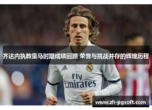 齐达内执教皇马时期成绩回顾 荣誉与挑战并存的辉煌历程