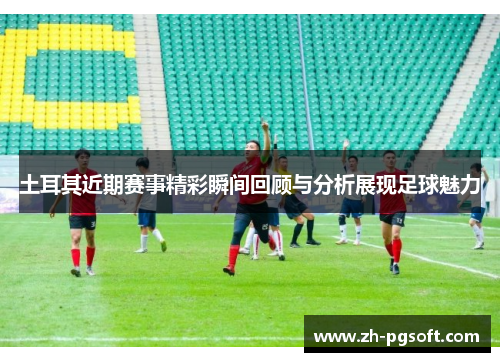 土耳其近期赛事精彩瞬间回顾与分析展现足球魅力